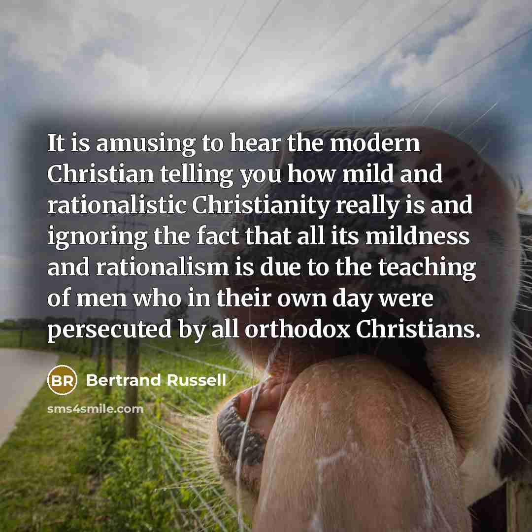 “It is amusing to hear the modern Christian telling you how mild and rationalistic Christianity really is and ignoring the fact that all its mildness and rationalism is due to the teaching of men who in their own day were persecuted by all orthodox Christians.” quote by Bertrand Russell