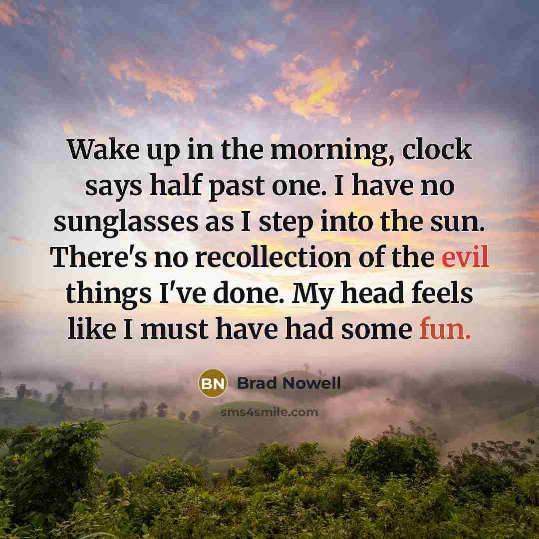 “Wake up in the morning, clock says half past one. I have no sunglasses as I step into the sun. There's no recollection of the evil things I've done. My head feels like I must have had some fun.” quote by Brad Nowell