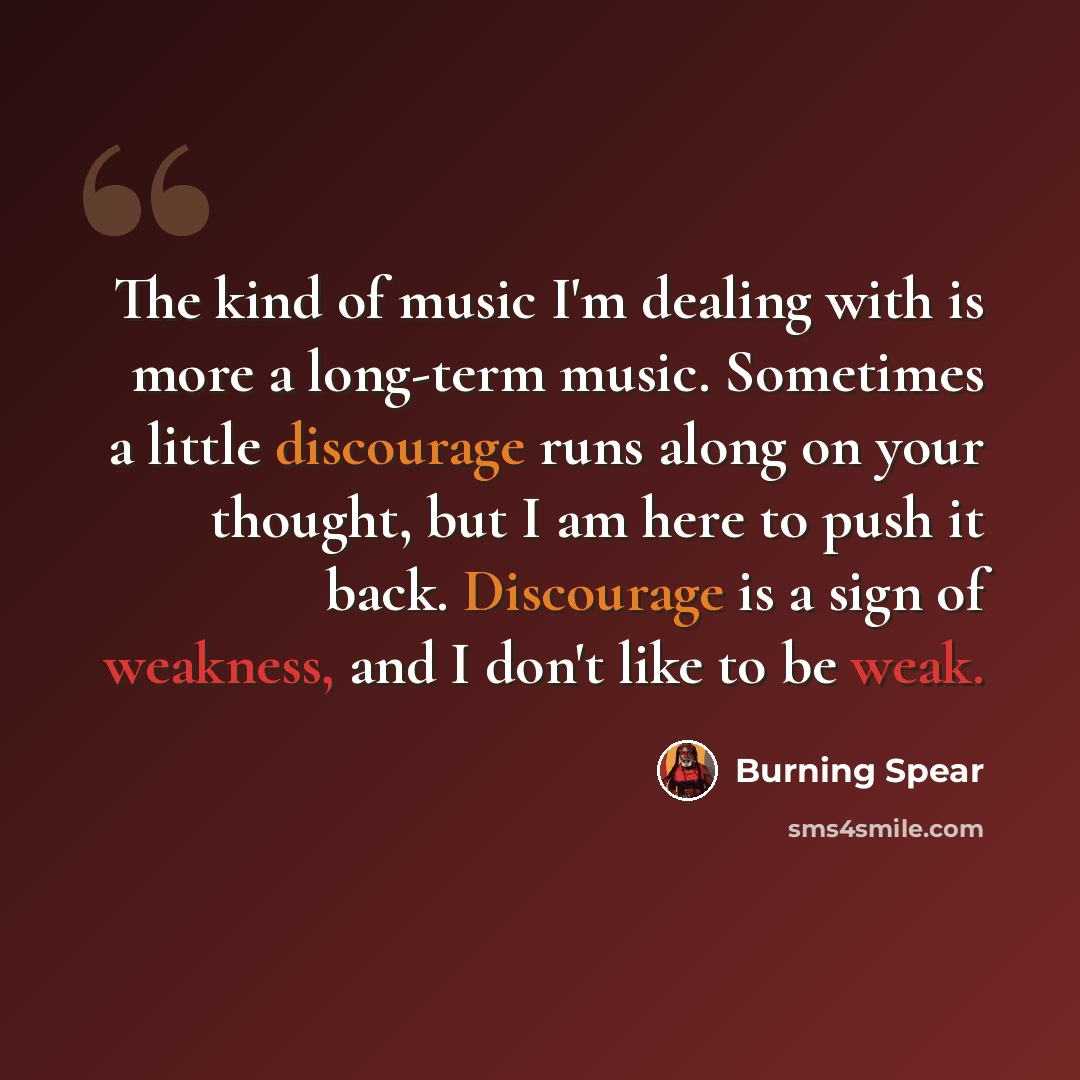 “The kind of music I'm dealing with is more a long-term music. Sometimes a little discourage runs along on your thought, but I am here to push it back. Discourage is a sign of weakness, and I don't like to be weak.” quote by Burning Spear