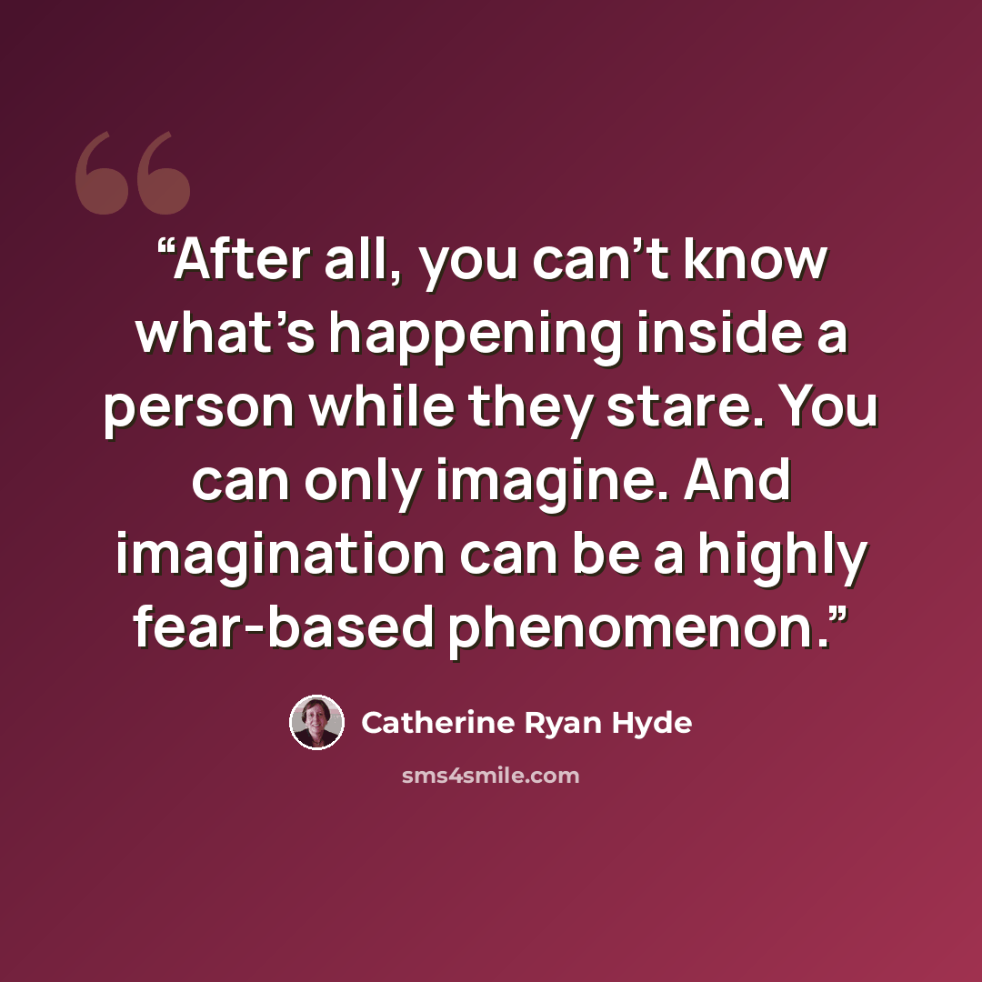 “After all, you can’t know what’s happening inside a person while they stare. You can only imagine. And imagination can be a highly fear-based phenomenon.” quote by Catherine Ryan Hyde