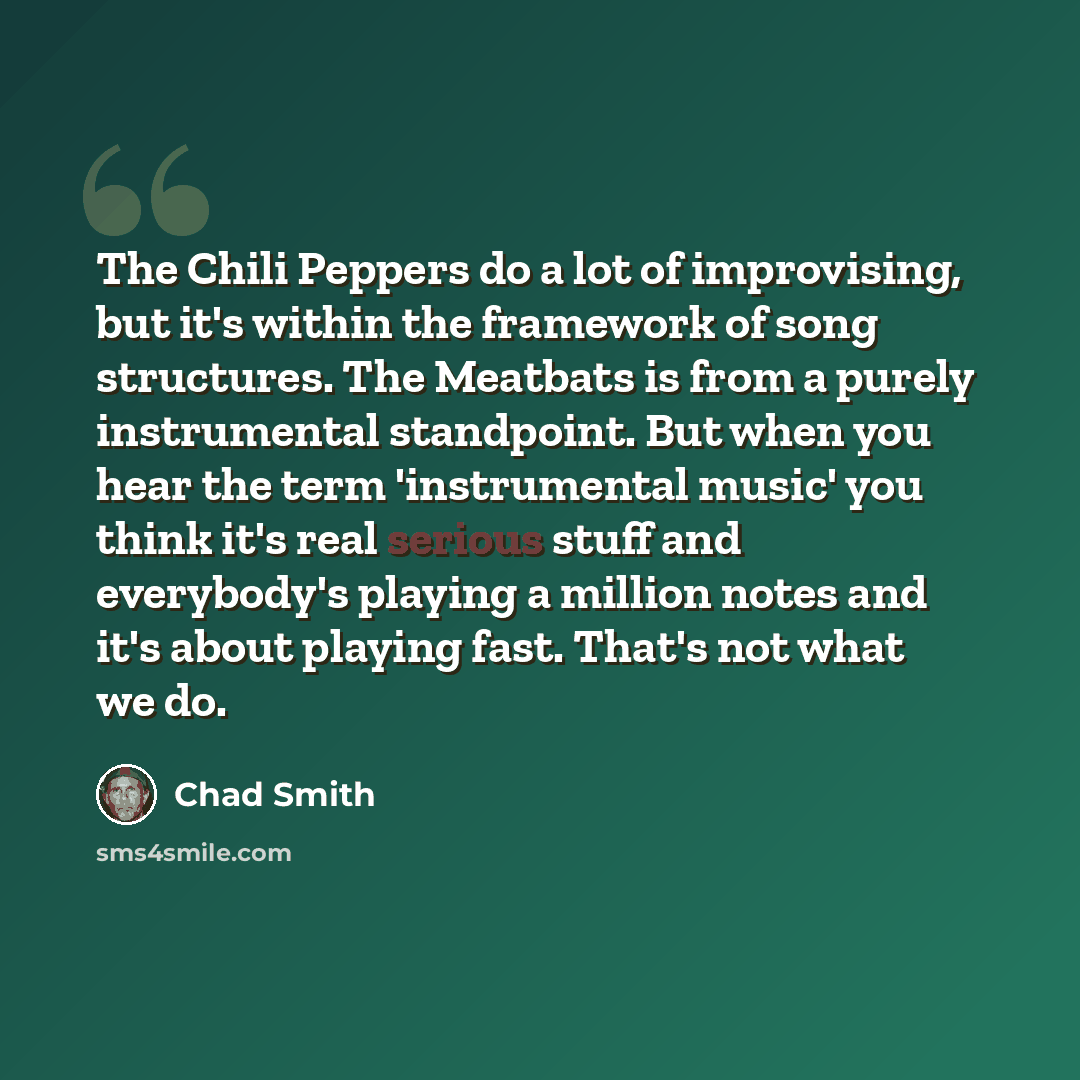 “The Chili Peppers do a lot of improvising, but it's within the framework of song structures. The Meatbats is from a purely instrumental standpoint. But when you hear the term 'instrumental music' you think it's real serious stuff and everybody's playing a million notes and it's about playing fast…” quote by Chad Smith