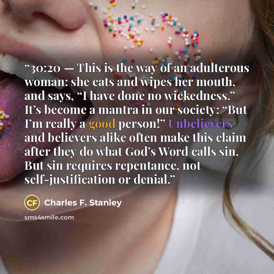 “30:20 — This is the way of an adulterous woman: she eats and wipes her mouth, and says, “I have done no wickedness.” It’s become a mantra in our society: “But I’m really a good person!” Unbelievers and believers alike often make this claim after they do what God’s Word calls sin. But sin requires…” quote by Charles F. Stanley