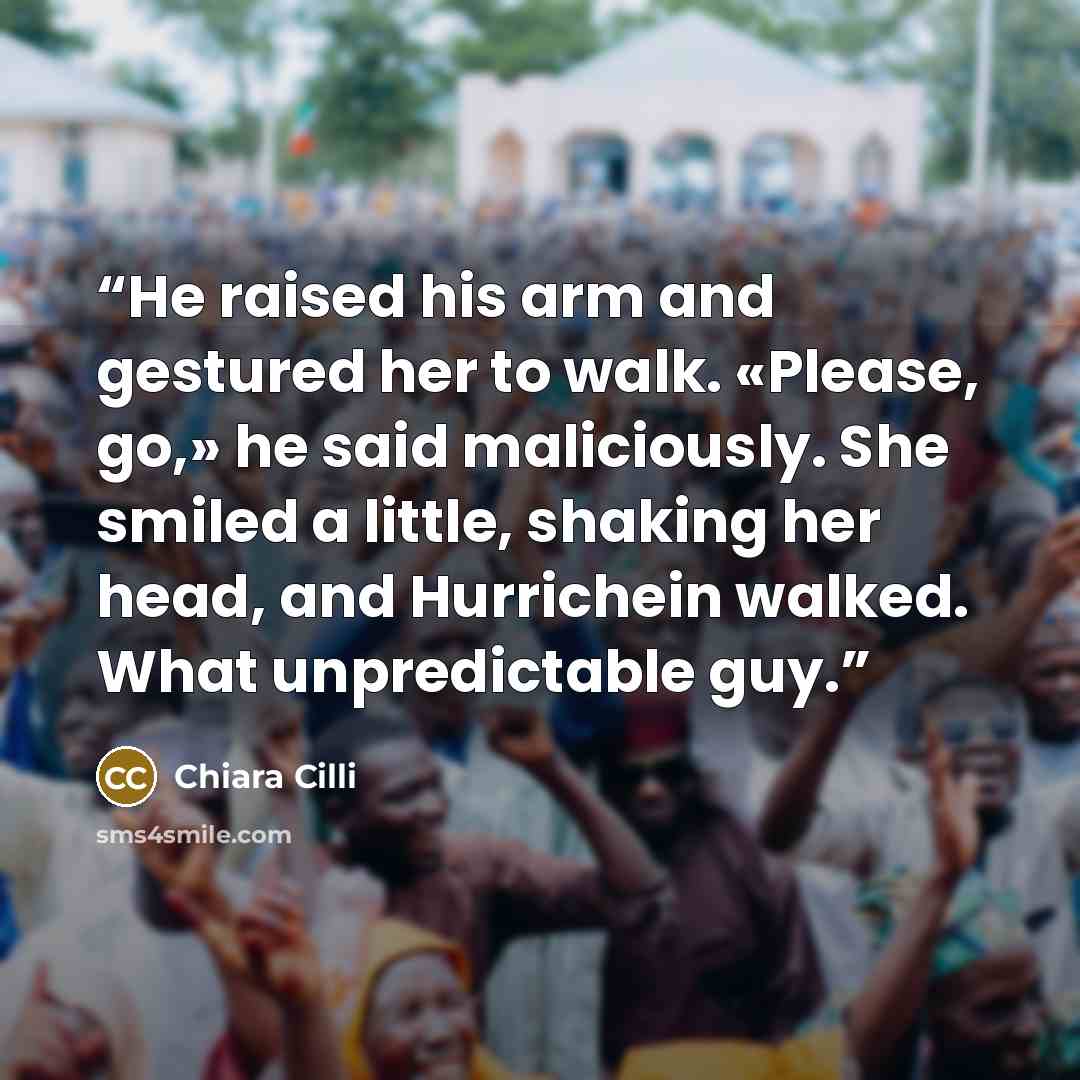 “He raised his arm and gestured her to walk. «Please, go,» he said maliciously. She smiled a little, shaking her head, and Hurrichein walked. What unpredictable guy.” quote by Chiara Cilli