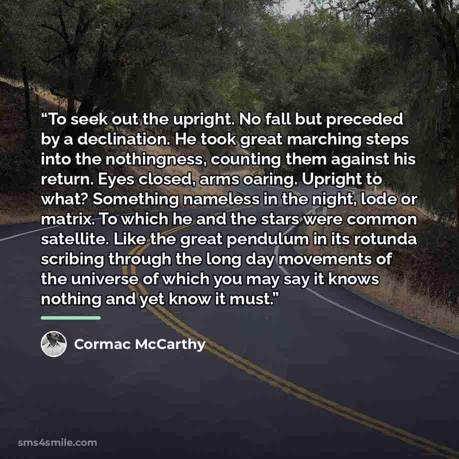 “To seek out the upright. No fall but preceded by a declination. He took great marching steps into the nothingness, counting them against his return. Eyes closed, arms oaring. Upright to what? Something nameless in the night, lode or matrix. To which he and the stars were common satellite. Like the…” quote by Cormac McCarthy