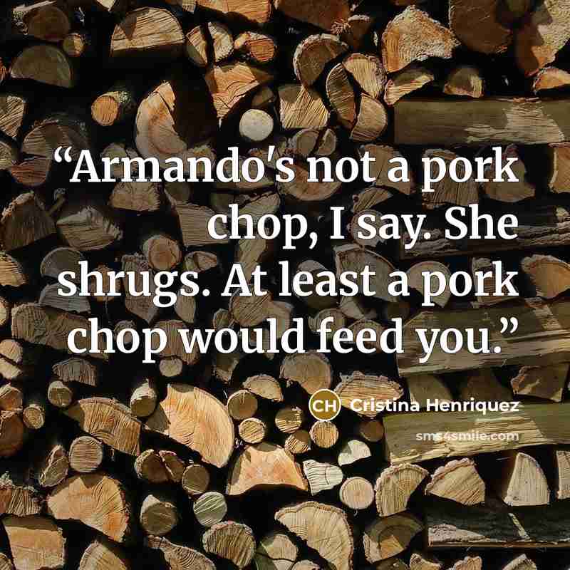 “Armando's not a pork chop, I say. She shrugs. At least a pork chop would feed you.” quote by Cristina Henriquez