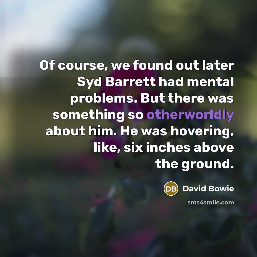 “Of course, we found out later Syd Barrett had mental problems. But there was something so otherworldly about him. He was hovering, like, six inches above the ground.” quote by David Bowie
