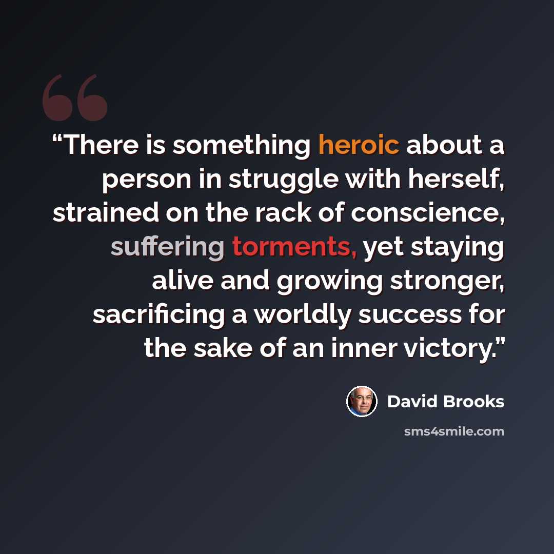 “There is something heroic about a person in struggle with herself, strained on the rack of conscience, suffering torments, yet staying alive and growing stronger, sacrificing a worldly success for the sake of an inner victory.” quote by David Brooks