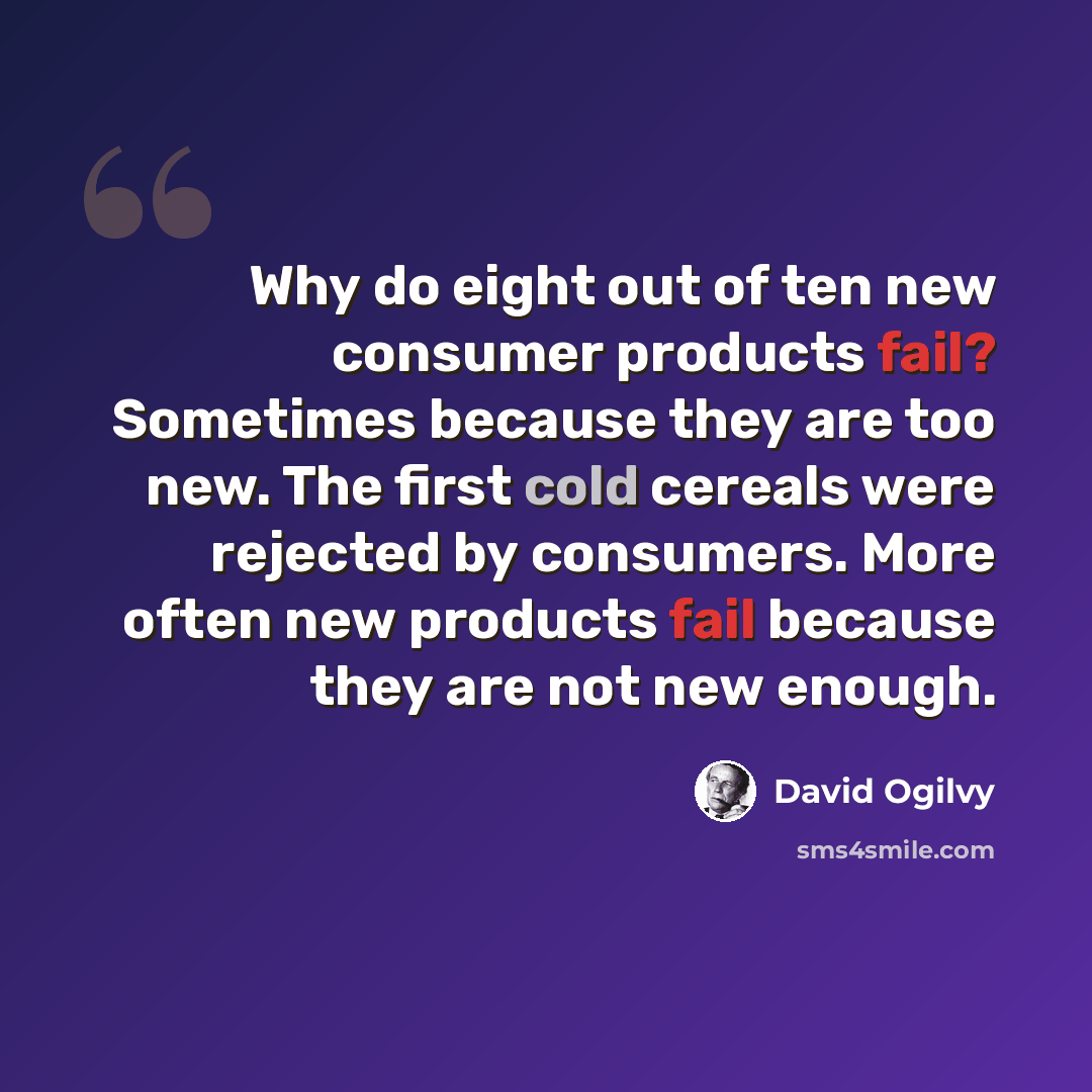“Why do eight out of ten new consumer products fail? Sometimes because they are too new. The first cold cereals were rejected by consumers. More often new products fail because they are not new enough.” quote by David Ogilvy
