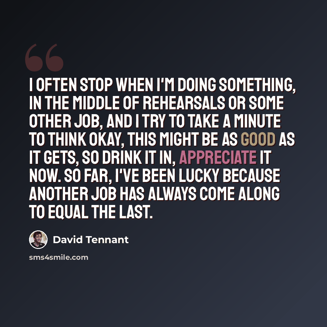 “I often stop when I'm doing something, in the middle of rehearsals or some other job, and I try to take a minute to think Okay, this might be as good as it gets, so drink it in, appreciate it now. So far, I've been lucky because another job has always come along to equal the last.” quote by David Tennant