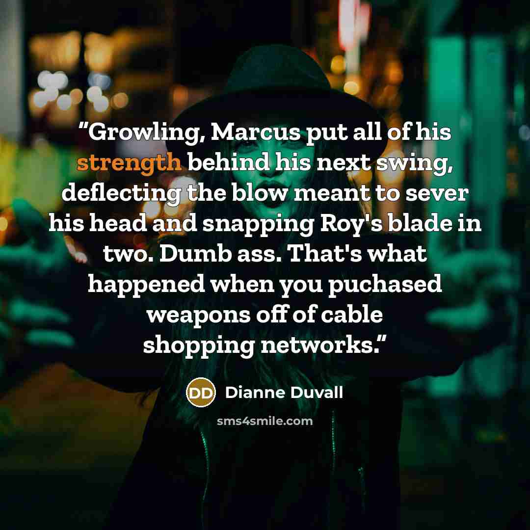 “Growling, Marcus put all of his strength behind his next swing, deflecting the blow meant to sever his head and snapping Roy's blade in two. Dumb ass. That's what happened when you puchased weapons off of cable shopping networks.” quote by Dianne Duvall