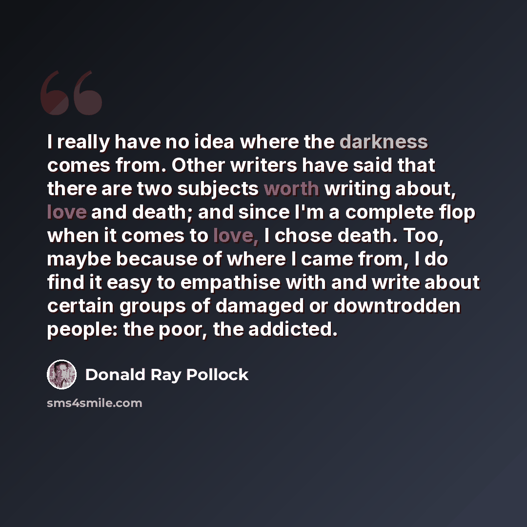 “I really have no idea where the darkness comes from. Other writers have said that there are two subjects worth writing about, love and death; and since I'm a complete flop when it comes to love, I chose death. Too, maybe because of where I came from, I do find it easy to empathise with and write…” quote by Donald Ray Pollock