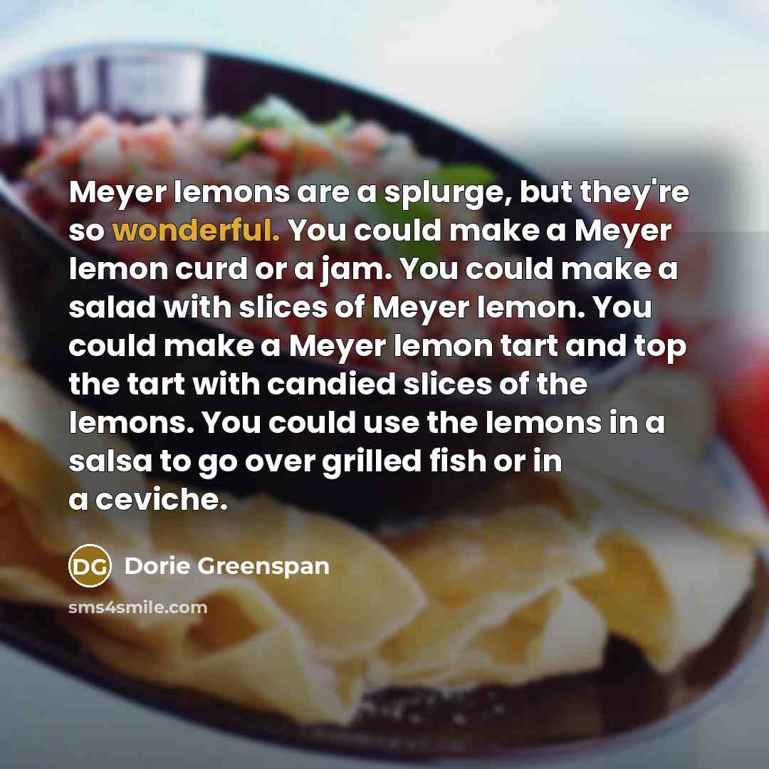 “Meyer lemons are a splurge, but they're so wonderful. You could make a Meyer lemon curd or a jam. You could make a salad with slices of Meyer lemon. You could make a Meyer lemon tart and top the tart with candied slices of the lemons. You could use the lemons in a salsa to go over grilled fish or…” quote by Dorie Greenspan