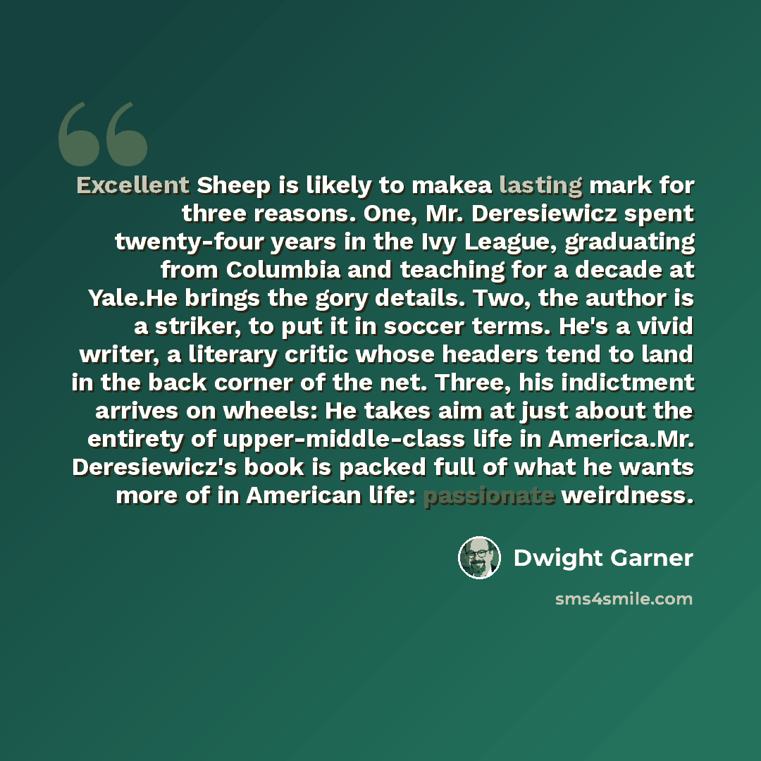 “Excellent Sheep is likely to makea lasting mark for three reasons. One, Mr. Deresiewicz spent twenty-four years in the Ivy League, graduating from Columbia and teaching for a decade at Yale.He brings the gory details. Two, the author is a striker, to put it in soccer terms. He's a vivid writer, a…” quote by Dwight Garner