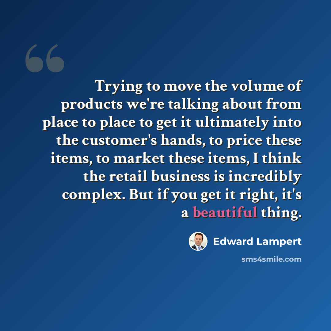 “Trying to move the volume of products we're talking about from place to place to get it ultimately into the customer's hands, to price these items, to market these items, I think the retail business is incredibly complex. But if you get it right, it's a beautiful thing.” quote by Edward Lampert
