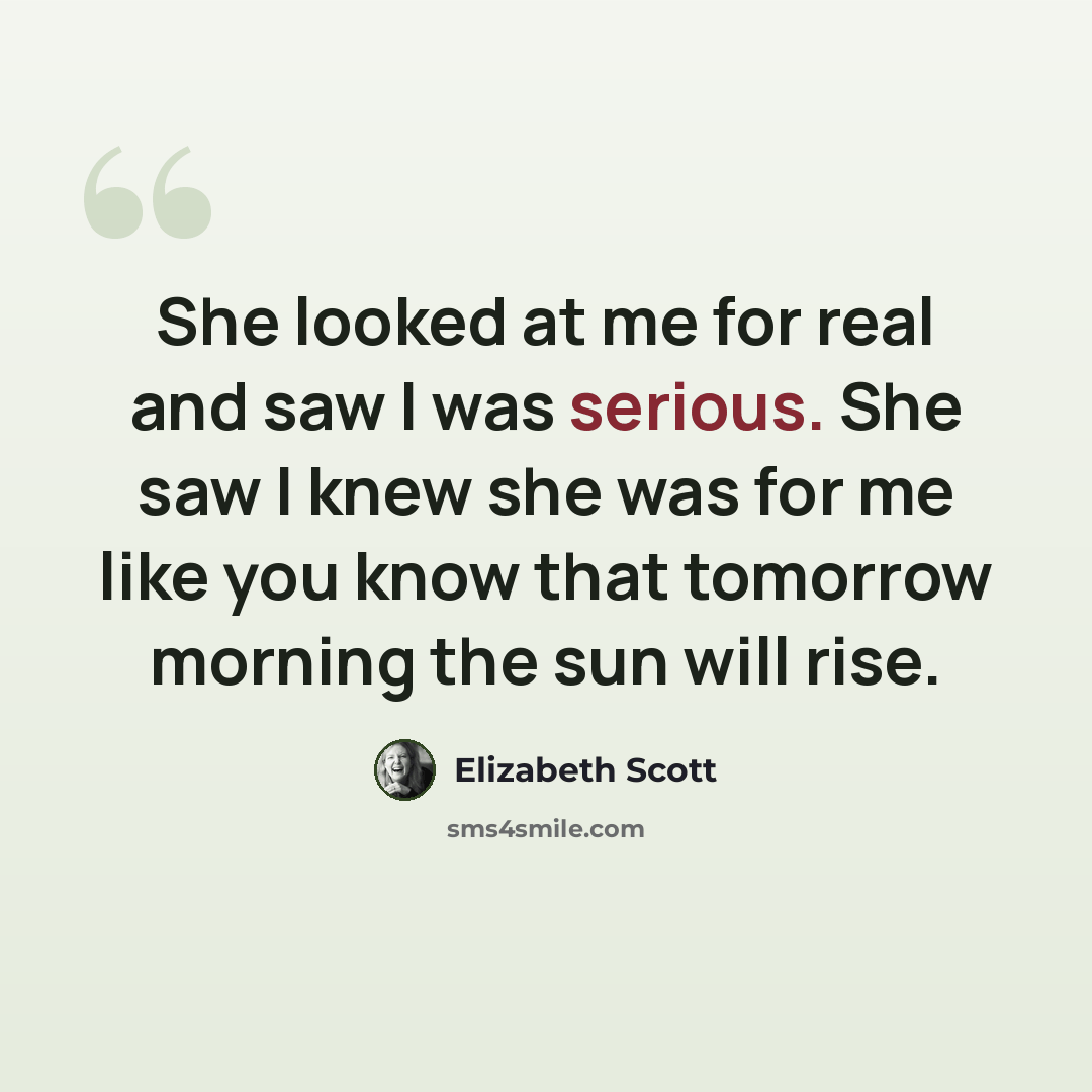 “She looked at me for real and saw I was serious. She saw I knew she was for me like you know that tomorrow morning the sun will rise.” quote by Elizabeth Scott