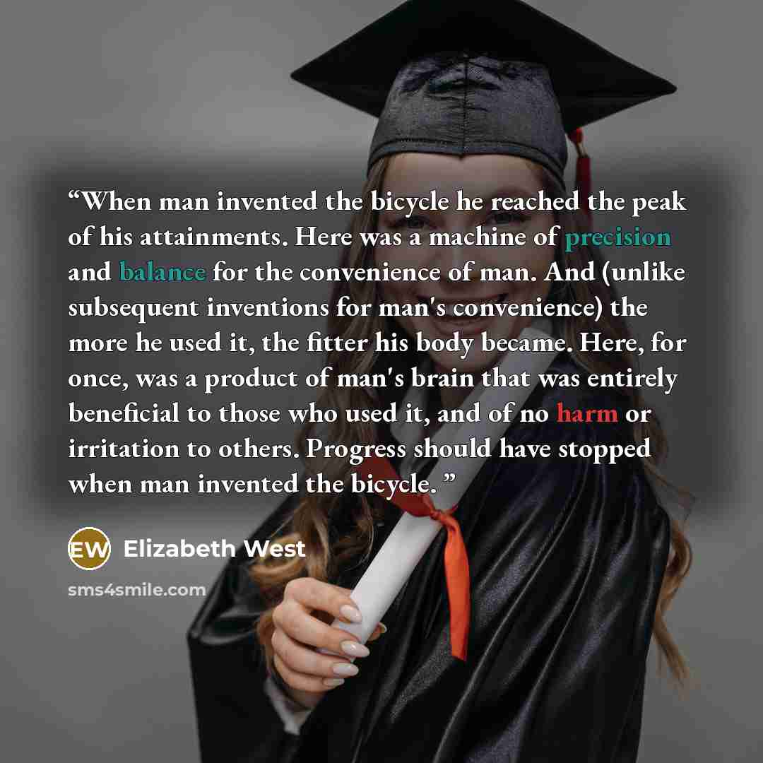 “When man invented the bicycle he reached the peak of his attainments. Here was a machine of precision and balance for the convenience of man. And (unlike subsequent inventions for man's convenience) the more he used it, the fitter his body became. Here, for once, was a product of man's brain that…” quote by Elizabeth West