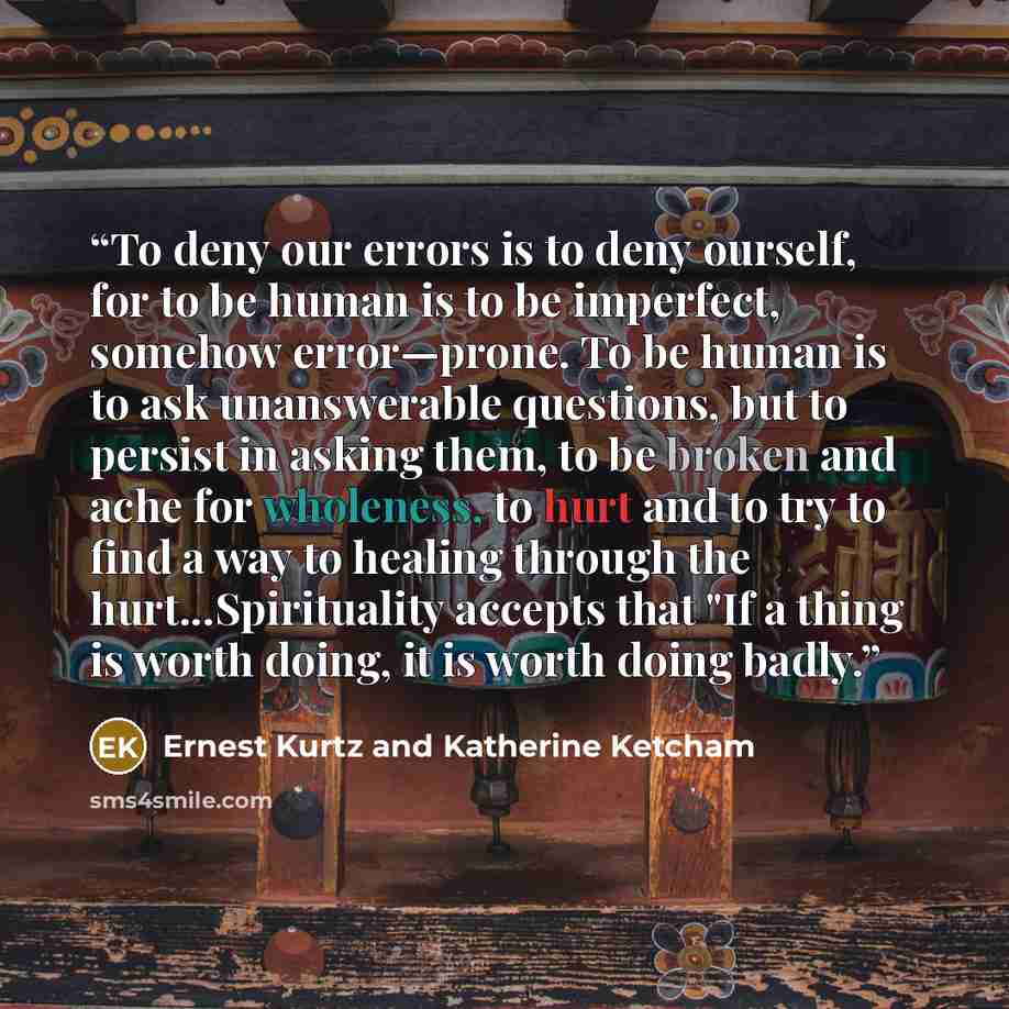 “To deny our errors is to deny ourself, for to be human is to be imperfect, somehow error—prone. To be human is to ask unanswerable questions, but to persist in asking them, to be broken and ache for wholeness, to hurt and to try to find a way to healing through the hurt...Spirituality accepts that…” quote by Ernest Kurtz and Katherine Ketcham