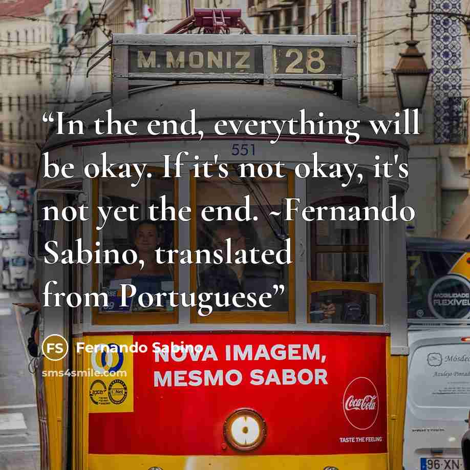 “In the end, everything will be okay. If it's not okay, it's not yet the end. ~Fernando Sabino, translated from Portuguese” quote by Fernando Sabino
