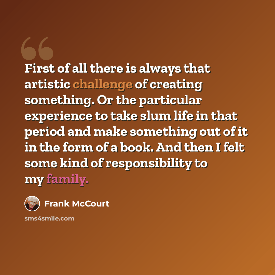 “First of all there is always that artistic challenge of creating something. Or the particular experience to take slum life in that period and make something out of it in the form of a book. And then I felt some kind of responsibility to my family.” quote by Frank McCourt