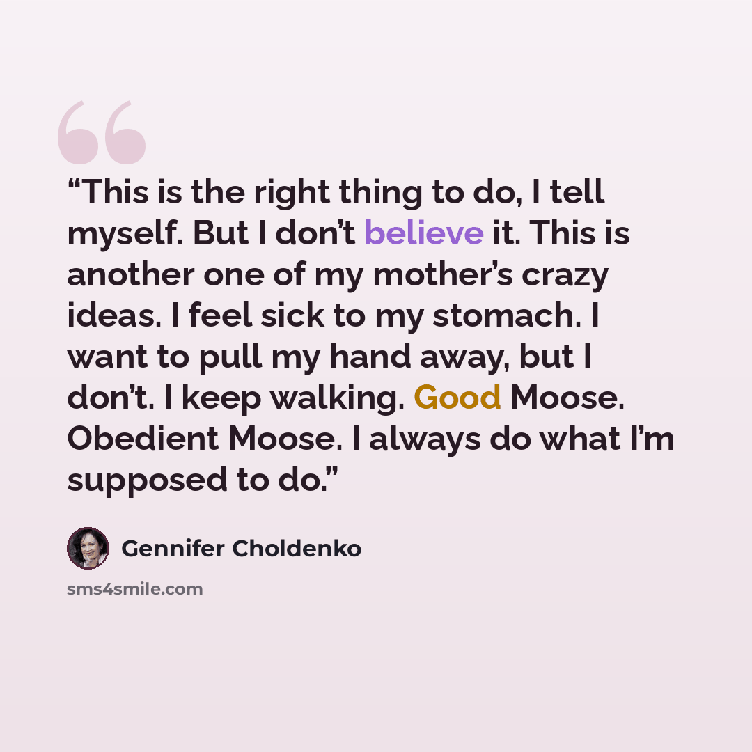 “This is the right thing to do, I tell myself. But I don’t believe it. This is another one of my mother’s crazy ideas. I feel sick to my stomach. I want to pull my hand away, but I don’t. I keep walking. Good Moose. Obedient Moose. I always do what I’m supposed to do.” quote by Gennifer Choldenko