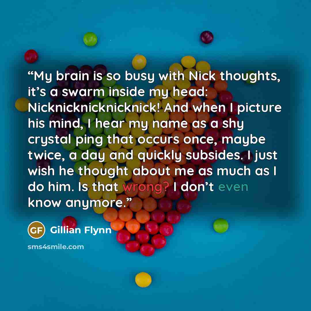 “My brain is so busy with Nick thoughts, it’s a swarm inside my head: Nicknicknicknicknick! And when I picture his mind, I hear my name as a shy crystal ping that occurs once, maybe twice, a day and quickly subsides. I just wish he thought about me as much as I do him. Is that wrong? I don’t even…” quote by Gillian Flynn