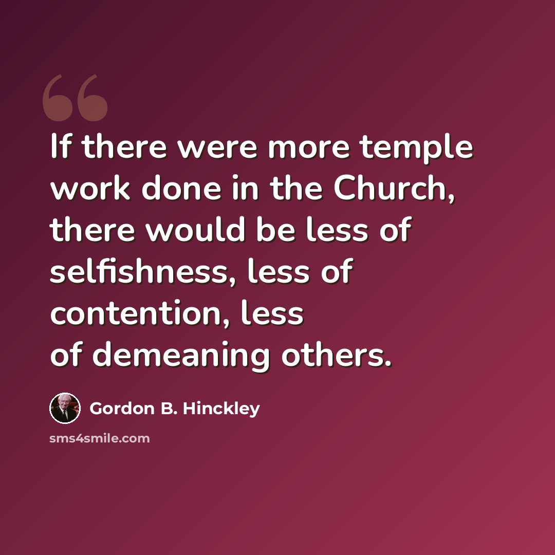“If there were more temple work done in the Church, there would be less of selfishness, less of contention, less of demeaning others.” quote by Gordon B. Hinckley