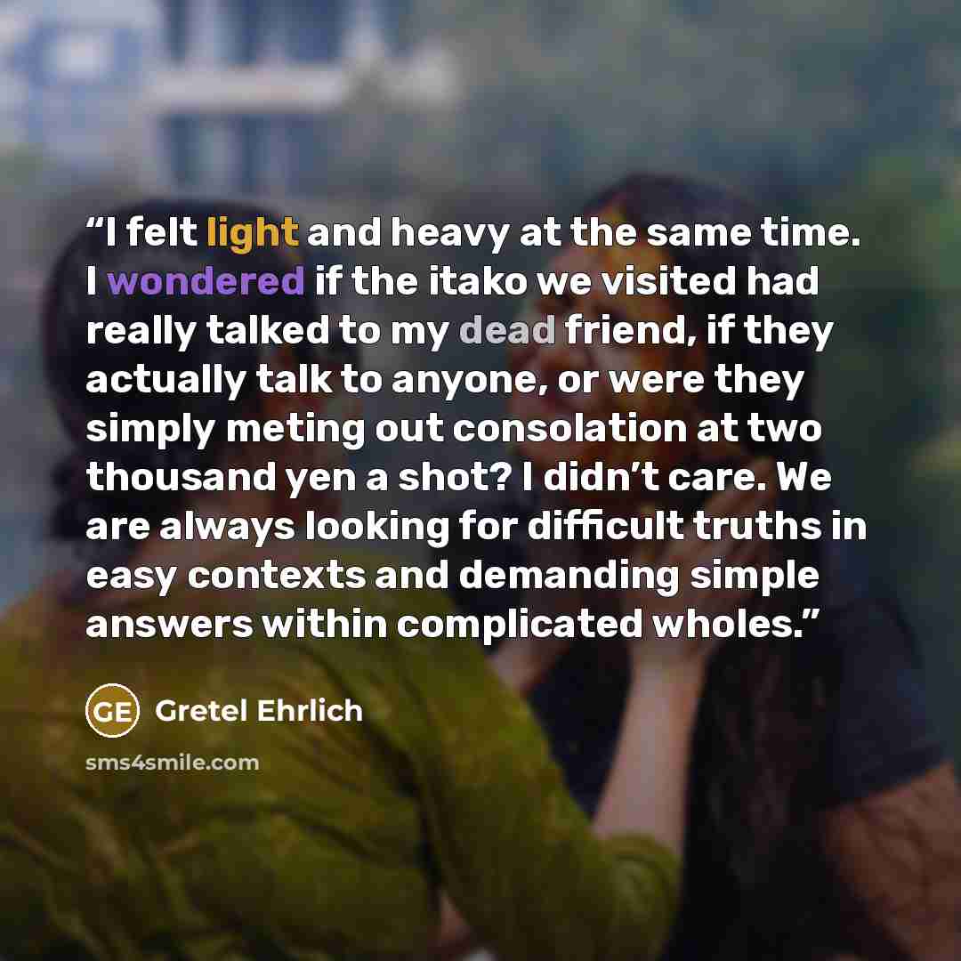 “I felt light and heavy at the same time. I wondered if the itako we visited had really talked to my dead friend, if they actually talk to anyone, or were they simply meting out consolation at two thousand yen a shot? I didn’t care. We are always looking for difficult truths in easy contexts and…” quote by Gretel Ehrlich