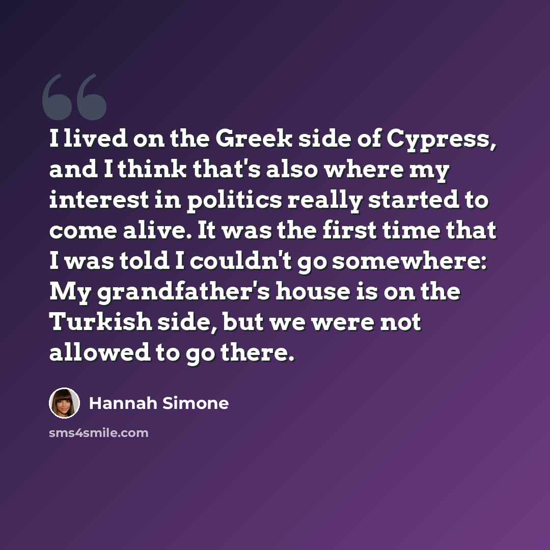 “I lived on the Greek side of Cypress, and I think that's also where my interest in politics really started to come alive. It was the first time that I was told I couldn't go somewhere: My grandfather's house is on the Turkish side, but we were not allowed to go there.” quote by Hannah Simone