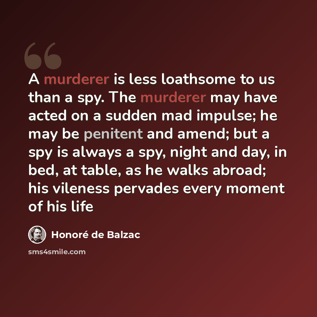 “A murderer is less loathsome to us than a spy. The murderer may have acted on a sudden mad impulse; he may be penitent and amend; but a spy is always a spy, night and day, in bed, at table, as he walks abroad; his vileness pervades every moment of his life” quote by Honore de Balzac