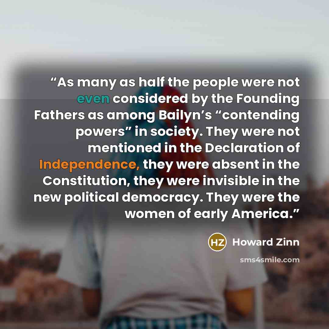 “As many as half the people were not even considered by the Founding Fathers as among Bailyn’s “contending powers” in society. They were not mentioned in the Declaration of Independence, they were absent in the Constitution, they were invisible in the new political democracy. They were the women of…” quote by Howard Zinn