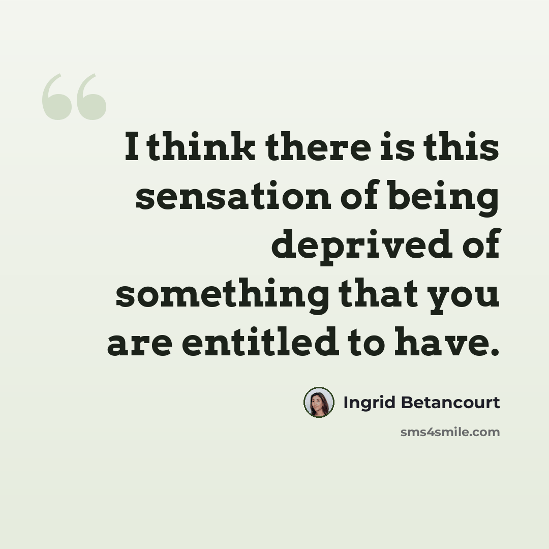 “I think there is this sensation of being deprived of something that you are entitled to have.” quote by Ingrid Betancourt
