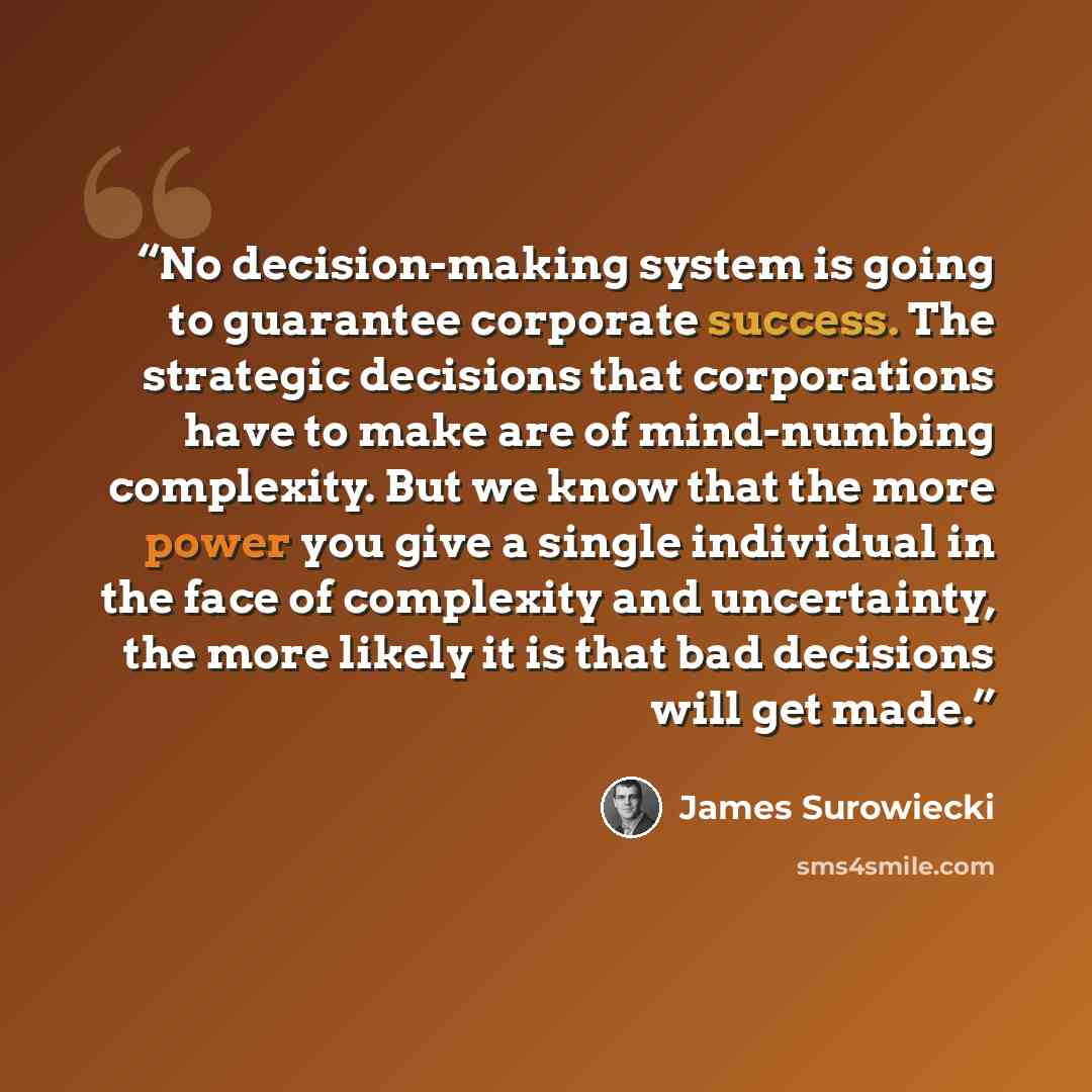 “No decision-making system is going to guarantee corporate success. The strategic decisions that corporations have to make are of mind-numbing complexity. But we know that the more power you give a single individual in the face of complexity and uncertainty, the more likely it is that bad decisions…” quote by James Surowiecki