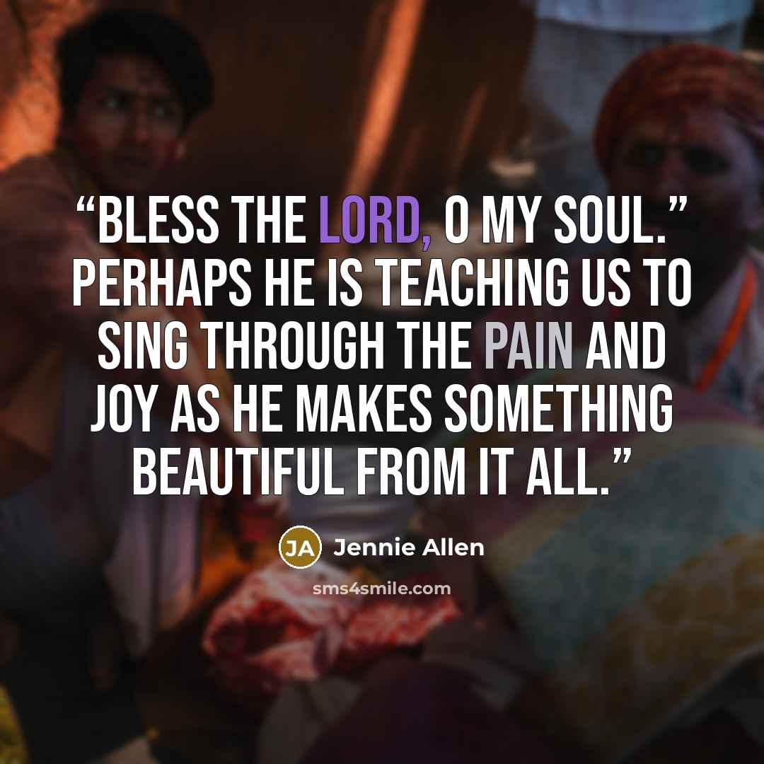 “Bless the Lord, O my soul.” Perhaps he is teaching us to sing through the pain and joy as he makes something beautiful from it all.” quote by Jennie Allen