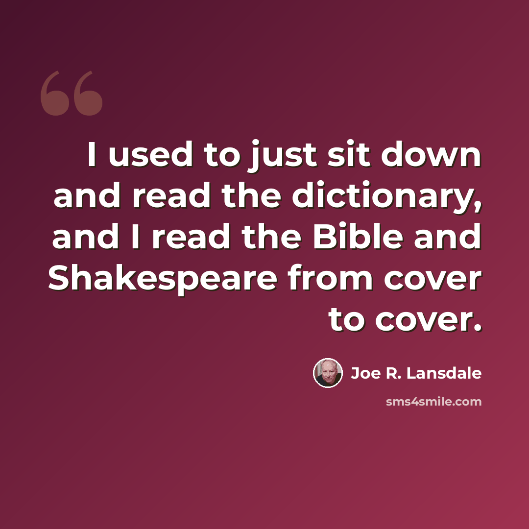 “I used to just sit down and read the dictionary, and I read the Bible and Shakespeare from cover to cover.” quote by Joe R. Lansdale