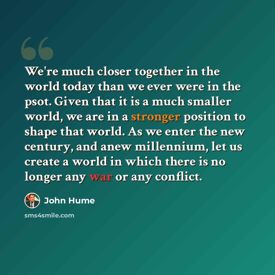 “We're much closer together in the world today than we ever were in the psot. Given that it is a much smaller world, we are in a stronger position to shape that world. As we enter the new century, and anew millennium, let us create a world in which there is no longer any war or any conflict.” quote by John Hume