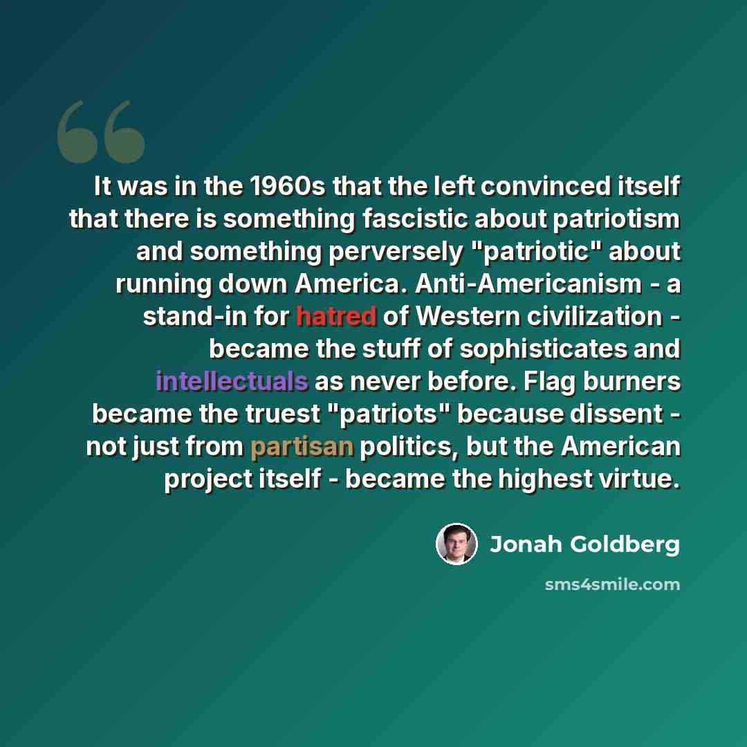 “It was in the 1960s that the left convinced itself that there is something fascistic about patriotism and something perversely "patriotic" about running down America. Anti-Americanism - a stand-in for hatred of Western civilization - became the stuff of sophisticates and intellectuals as never…” quote by Jonah Goldberg