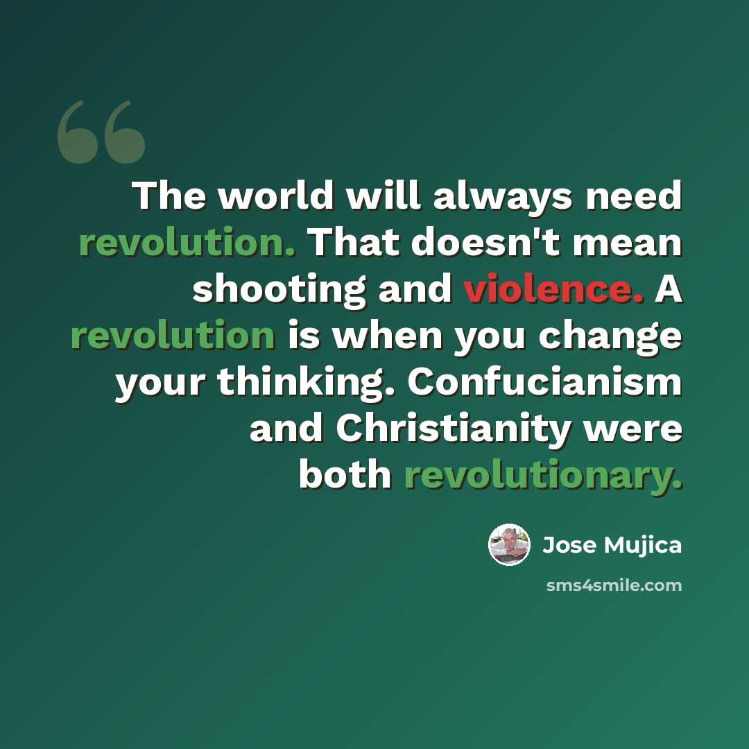 “The world will always need revolution. That doesn't mean shooting and violence. A revolution is when you change your thinking. Confucianism and Christianity were both revolutionary.” quote by Jose Mujica
