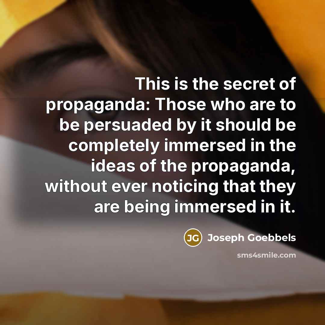 “This is the secret of propaganda: Those who are to be persuaded by it should be completely immersed in the ideas of the propaganda, without ever noticing that they are being immersed in it.” quote by Joseph Goebbels
