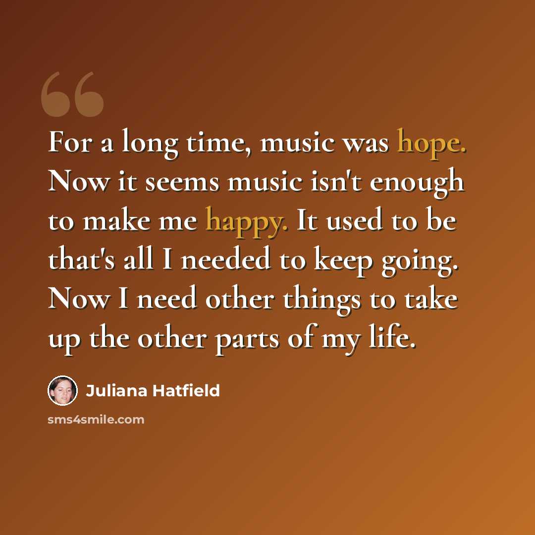 “For a long time, music was hope. Now it seems music isn't enough to make me happy. It used to be that's all I needed to keep going. Now I need other things to take up the other parts of my life.” quote by Juliana Hatfield