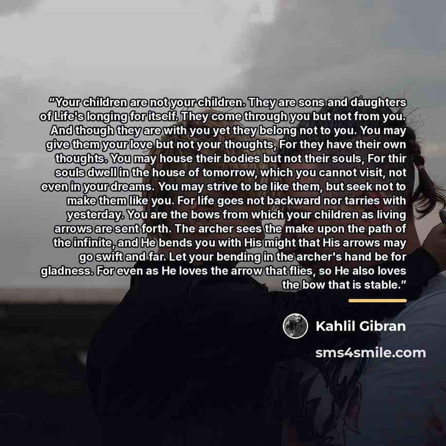 “Your children are not your children. They are sons and daughters of Life's longing for itself. They come through you but not from you. And though they are with you yet they belong not to you. You may give them your love but not your thoughts, For they have their own thoughts. You may house their…” quote by Kahlil Gibran