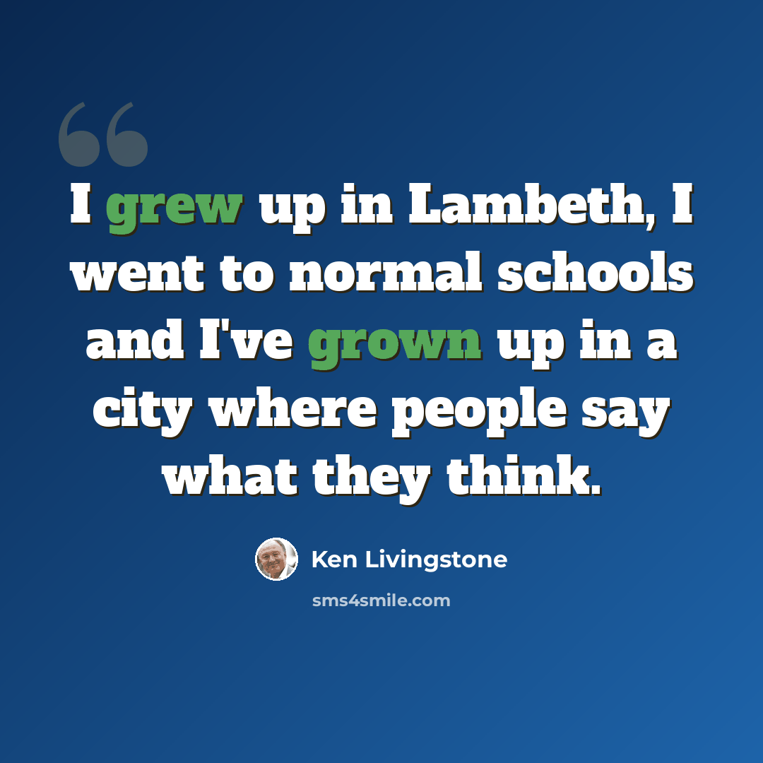 “I grew up in Lambeth, I went to normal schools and I've grown up in a city where people say what they think.” quote by Ken Livingstone