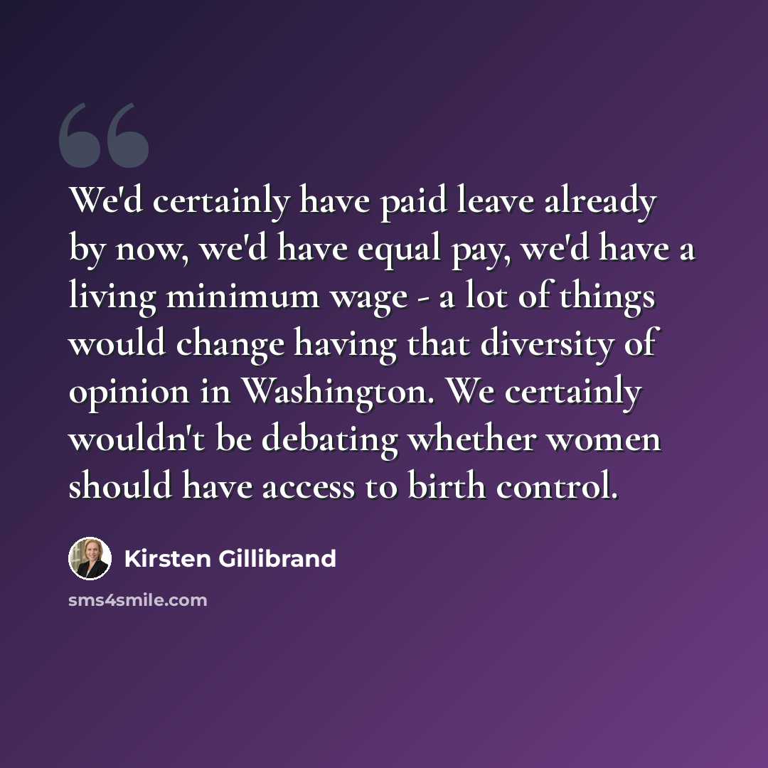 “We'd certainly have paid leave already by now, we'd have equal pay, we'd have a living minimum wage - a lot of things would change having that diversity of opinion in Washington. We certainly wouldn't be debating whether women should have access to birth control.” quote by Kirsten Gillibrand