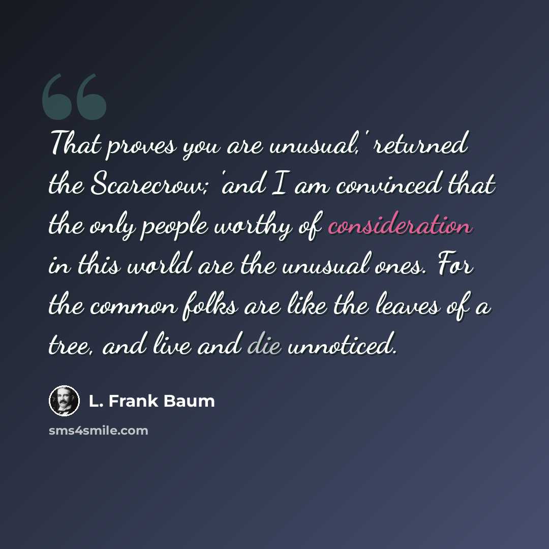 “That proves you are unusual,' returned the Scarecrow; 'and I am convinced that the only people worthy of consideration in this world are the unusual ones. For the common folks are like the leaves of a tree, and live and die unnoticed.” quote by L. Frank Baum