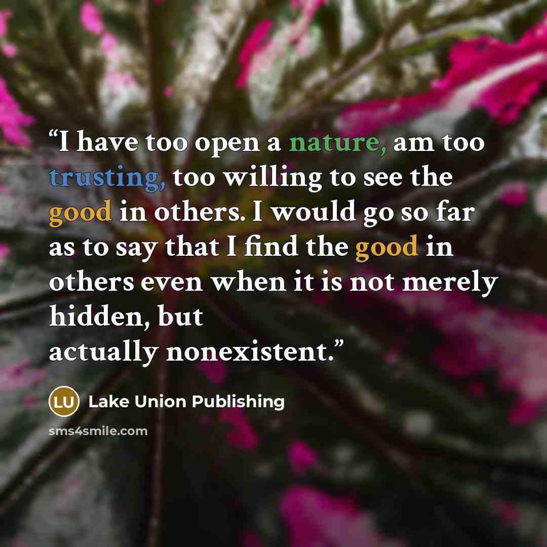 “I have too open a nature, am too trusting, too willing to see the good in others. I would go so far as to say that I find the good in others even when it is not merely hidden, but actually nonexistent.” quote by Lake Union Publishing