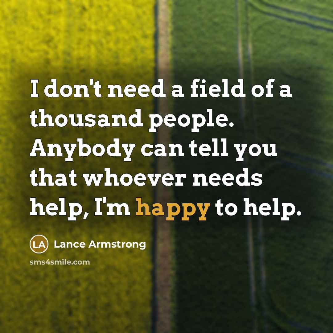 “I don't need a field of a thousand people. Anybody can tell you that whoever needs help, I'm happy to help.” quote by Lance Armstrong