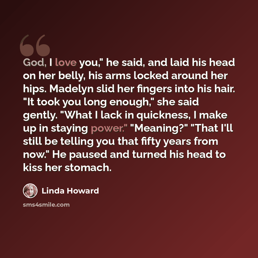 “God, I love you," he said, and laid his head on her belly, his arms locked around her hips. Madelyn slid her fingers into his hair. "It took you long enough," she said gently. "What I lack in quickness, I make up in staying power." "Meaning?" "That I'll still be telling you that fifty years from…” quote by Linda Howard