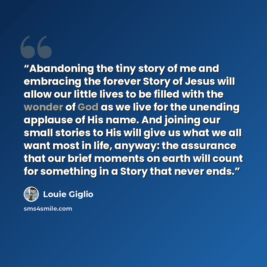 “Abandoning the tiny story of me and embracing the forever Story of Jesus will allow our little lives to be filled with the wonder of God as we live for the unending applause of His name. And joining our small stories to His will give us what we all want most in life, anyway: the assurance that our…” quote by Louie Giglio