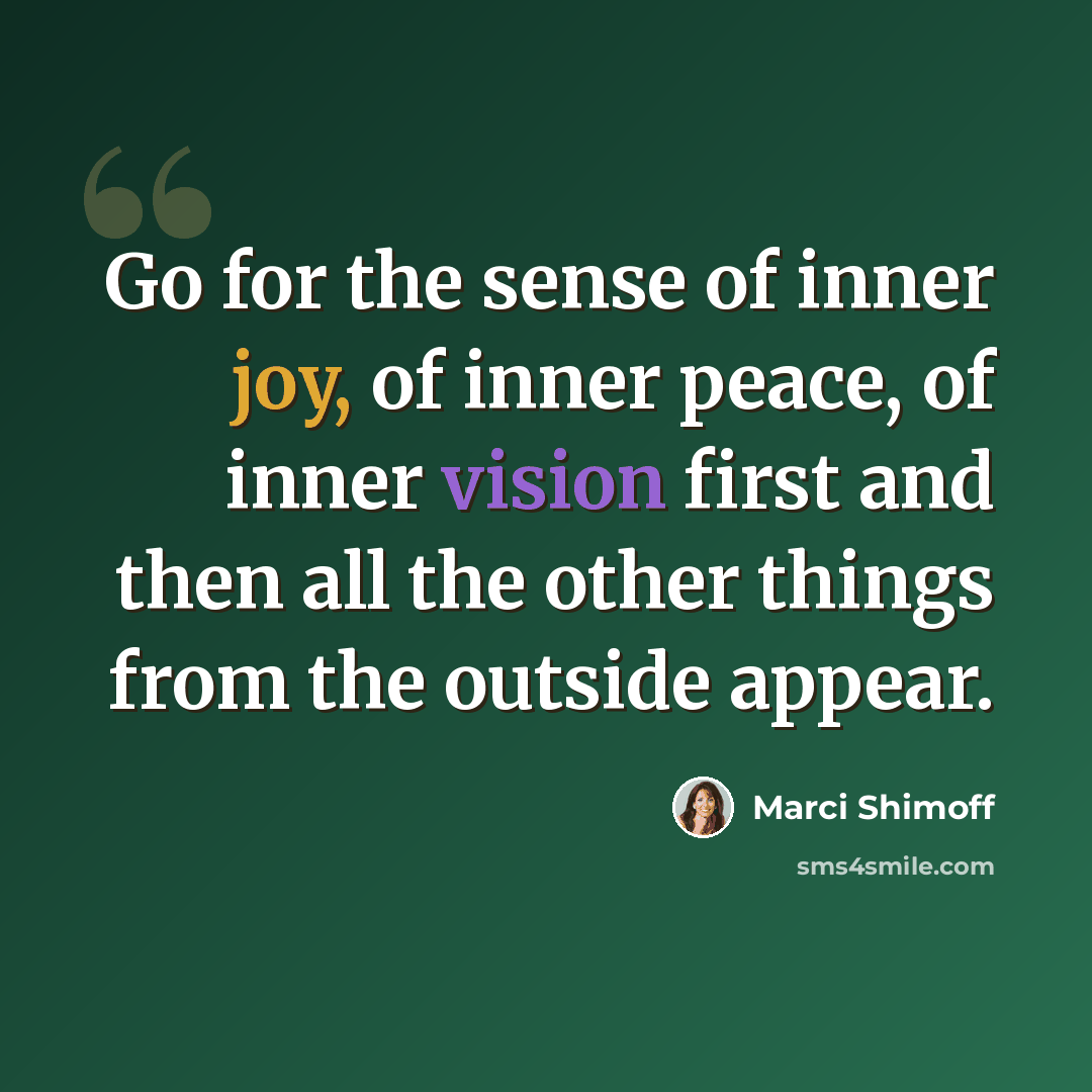 “Go for the sense of inner joy, of inner peace, of inner vision first and then all the other things from the outside appear.” quote by Marci Shimoff