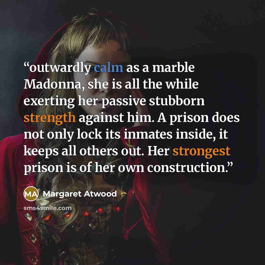 “outwardly calm as a marble Madonna, she is all the while exerting her passive stubborn strength against him. A prison does not only lock its inmates inside, it keeps all others out. Her strongest prison is of her own construction.” quote by Margaret Atwood