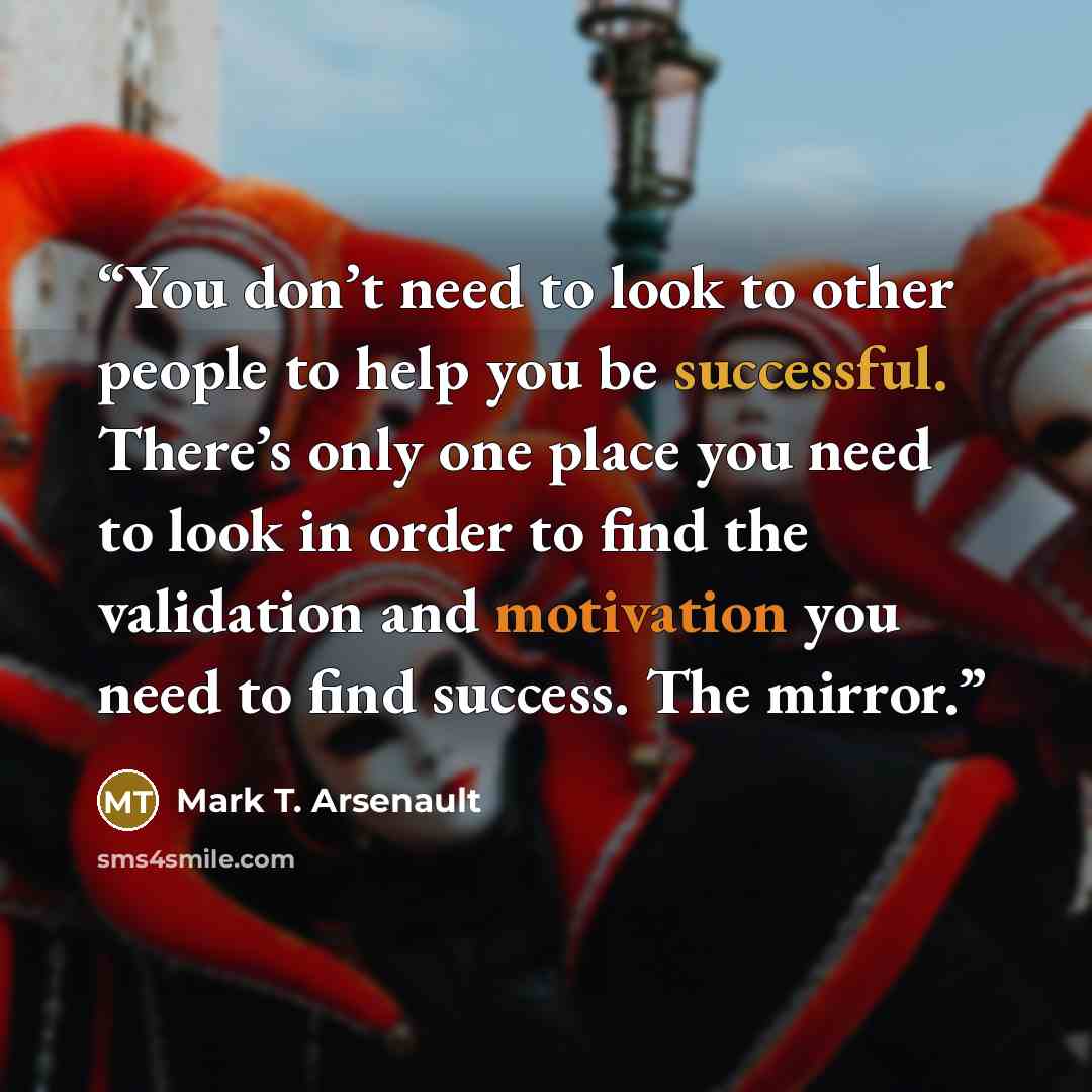 “You don’t need to look to other people to help you be successful. There’s only one place you need to look in order to find the validation and motivation you need to find success. The mirror.” quote by Mark T. Arsenault